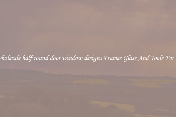 Get Wholesale half round door window designs Frames Glass And Tools For Repair