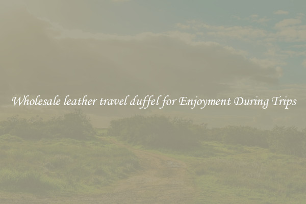 Wholesale leather travel duffel for Enjoyment During Trips