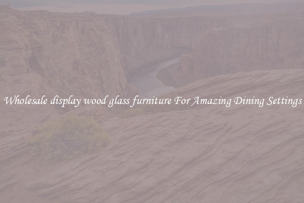 Wholesale display wood glass furniture For Amazing Dining Settings