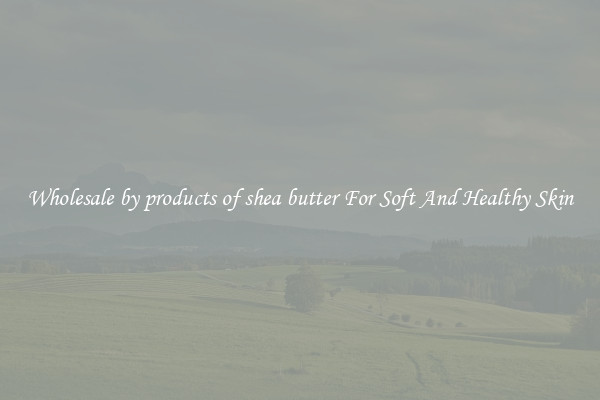 Wholesale by products of shea butter For Soft And Healthy Skin