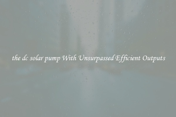 the dc solar pump With Unsurpassed Efficient Outputs